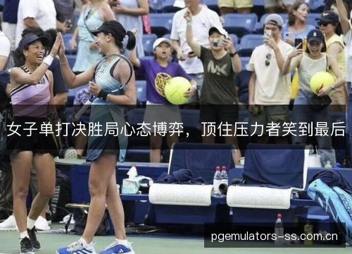 女子单打决胜局心态博弈,顶住压力者笑到最后 女子单打决胜局心态博弈,顶住压力者笑到最后