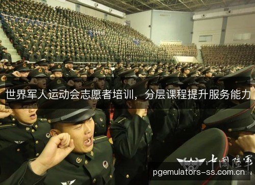 世界军人运动会志愿者培训,分层课程提升服务能力 世界军人运动会志愿者培训,分层课程提升服务能力