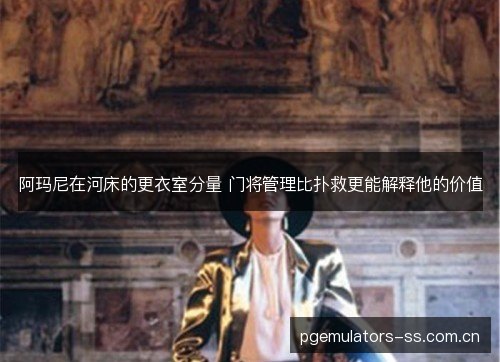 阿玛尼在河床的更衣室分量 门将管理比扑救更能解释他的价值 阿玛尼在河床的更衣室分量 门将管理比扑救更能解释他的价值