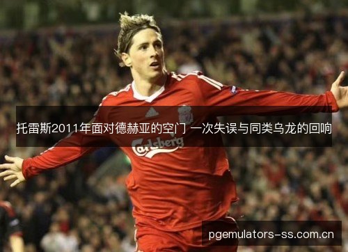 托雷斯2011年面对德赫亚的空门 一次失误与同类乌龙的回响 托雷斯2011年面对德赫亚的空门 一次失误与同类乌龙的回响